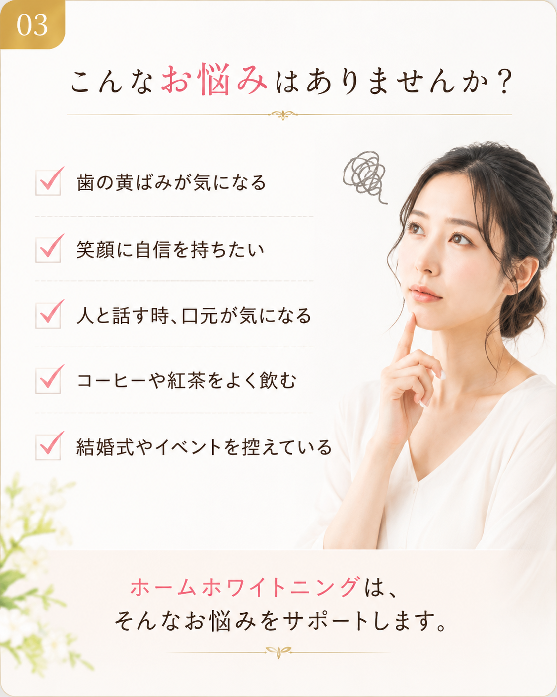 歯の黄ばみ、笑顔への自信、口元の印象など、ホームホワイトニングでサポートできるお悩み。